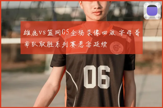 雄鹿vs篮网G5全场录像回放 字母哥率队取胜系列赛悬念延续