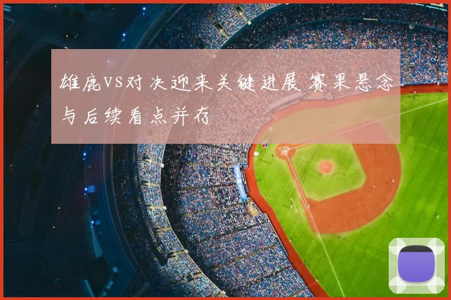 雄鹿vs对决迎来关键进展 赛果悬念与后续看点并存