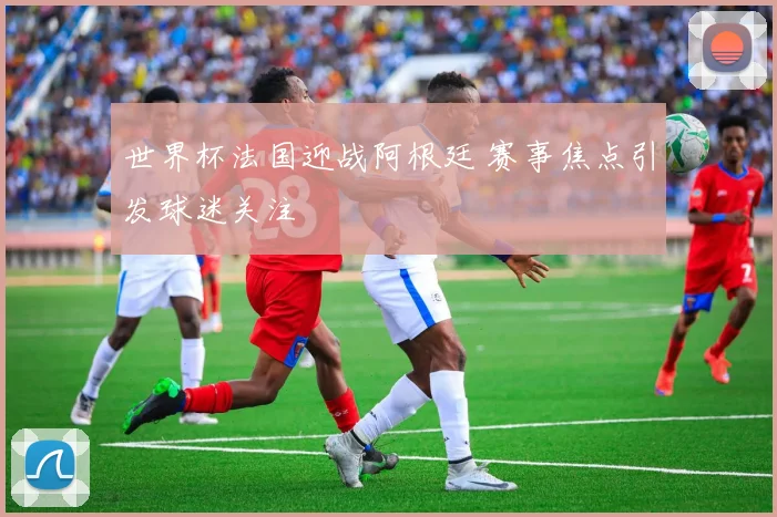 世界杯法国迎战阿根廷 赛事焦点引发球迷关注