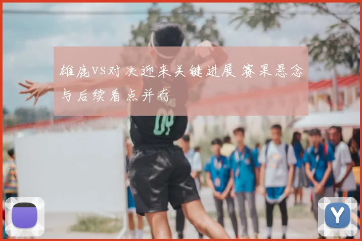 雄鹿vs对决迎来关键进展 赛果悬念与后续看点并存