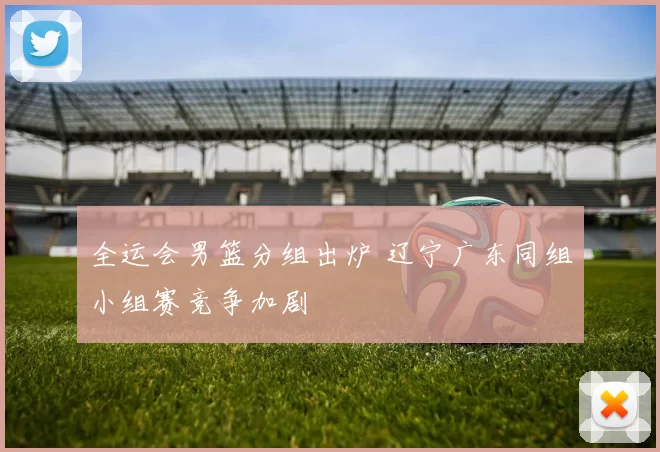 全运会男篮分组出炉 辽宁广东同组小组赛竞争加剧