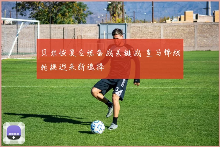 贝尔恢复合练备战关键战 皇马锋线轮换迎来新选择