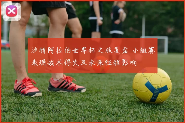沙特阿拉伯世界杯之旅复盘 小组赛表现战术得失及未来征程影响