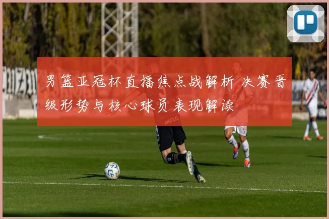 男篮亚冠杯直播焦点战解析 决赛晋级形势与核心球员表现解读