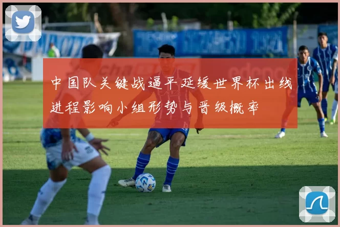 中国队关键战逼平延缓世界杯出线进程影响小组形势与晋级概率