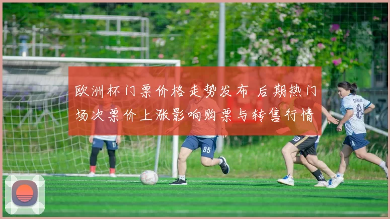 欧洲杯门票价格走势发布 后期热门场次票价上涨影响购票与转售行情
