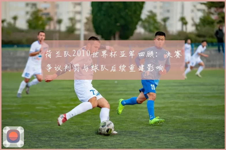 荷兰队2010世界杯亚军回顾：决赛争议判罚与球队后续重建影响