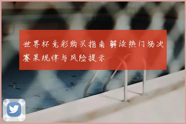 世界杯竞彩购买指南 解读热门场次赛果规律与风险提示