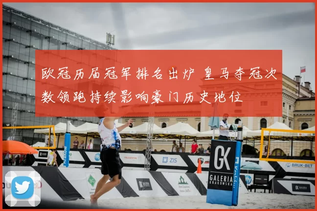 欧冠历届冠军排名出炉 皇马夺冠次数领跑持续影响豪门历史地位