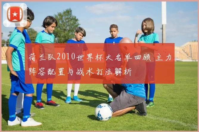 荷兰队2010世界杯大名单回顾 主力阵容配置与战术打法解析