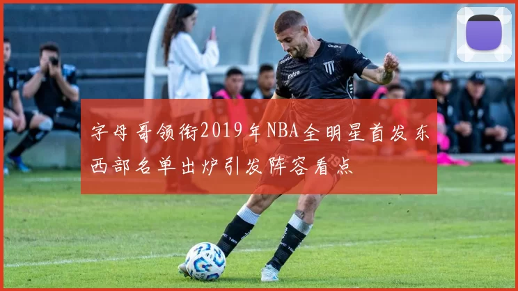 字母哥领衔2019年NBA全明星首发东西部名单出炉引发阵容看点