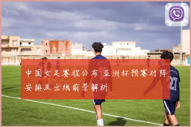 中国女足赛程公布 亚洲杯预赛对阵安排及出线前景解析