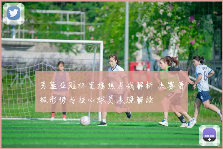 男篮亚冠杯直播焦点战解析 决赛晋级形势与核心球员表现解读