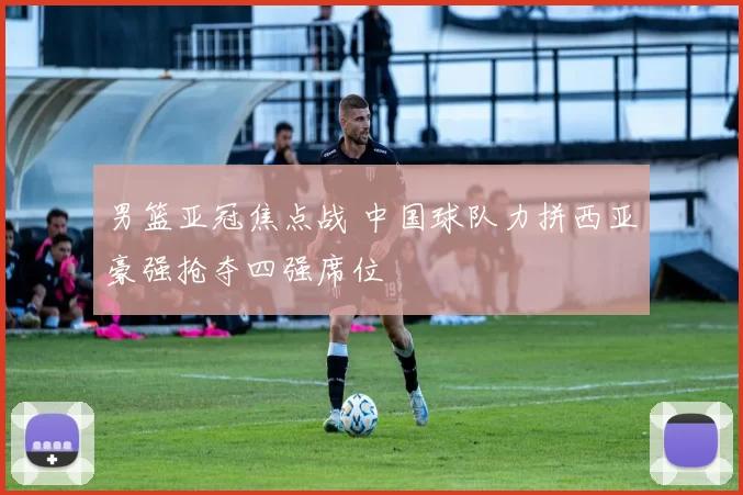 男篮亚冠焦点战 中国球队力拼西亚豪强抢夺四强席位