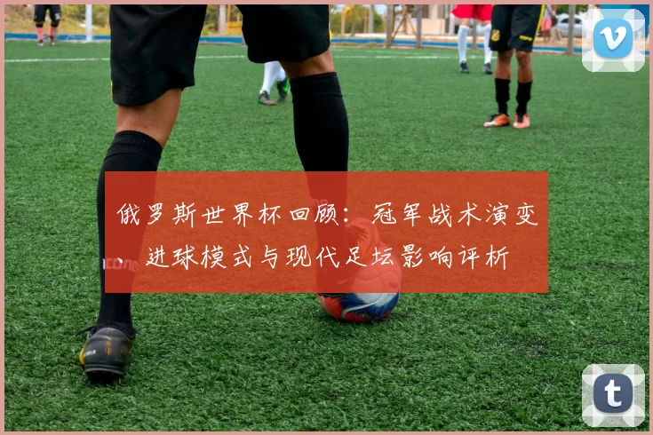 俄罗斯世界杯回顾：冠军战术演变、进球模式与现代足坛影响评析