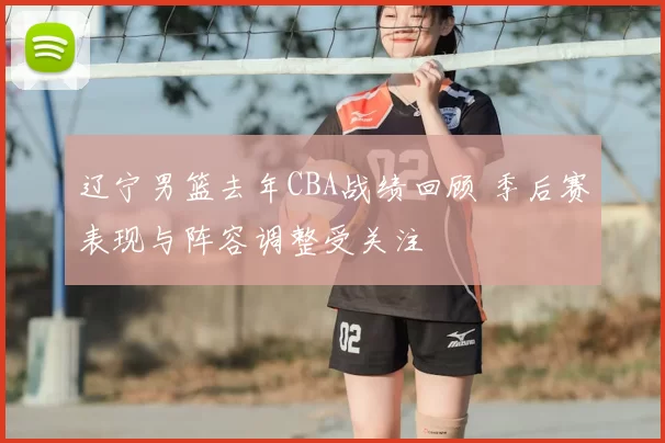 辽宁男篮去年CBA战绩回顾 季后赛表现与阵容调整受关注