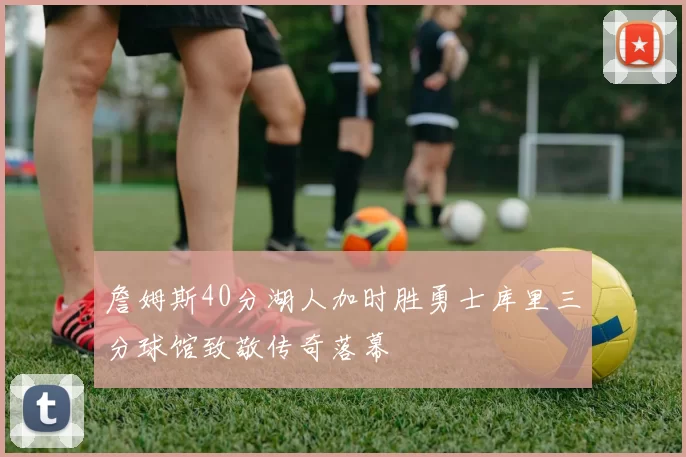 詹姆斯40分湖人加时胜勇士库里三分球馆致敬传奇落幕