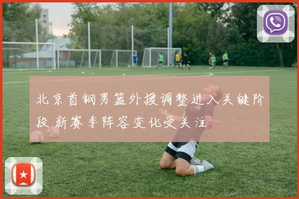 北京首钢男篮外援调整进入关键阶段 新赛季阵容变化受关注