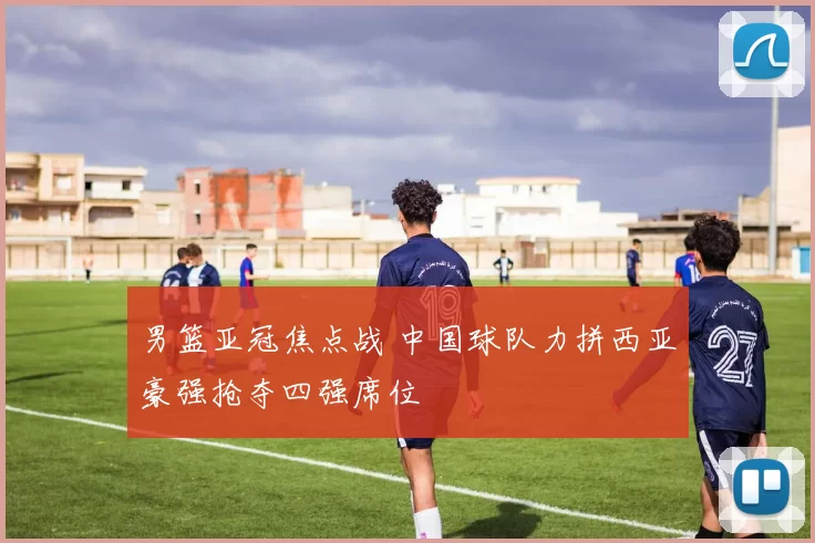 男篮亚冠焦点战 中国球队力拼西亚豪强抢夺四强席位