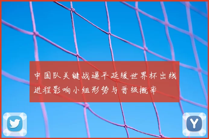 中国队关键战逼平延缓世界杯出线进程影响小组形势与晋级概率