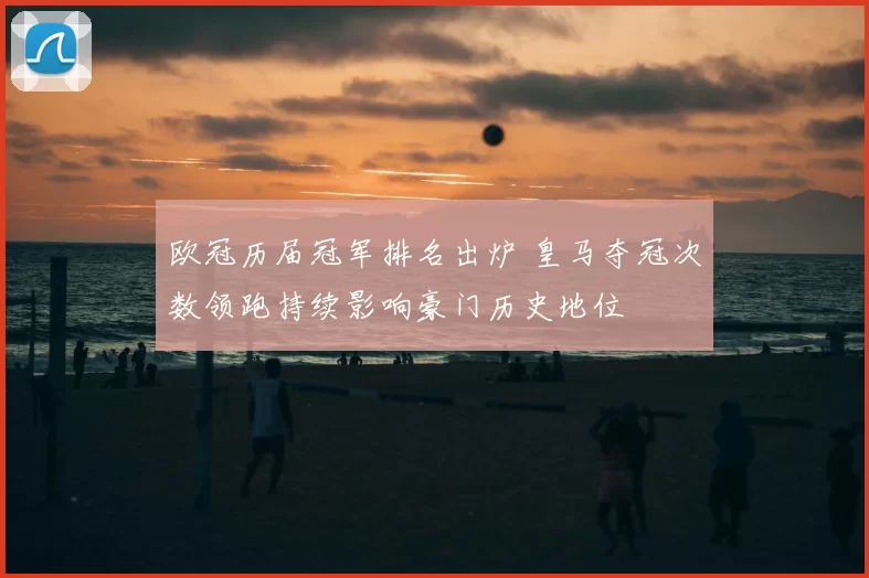 欧冠历届冠军排名出炉 皇马夺冠次数领跑持续影响豪门历史地位