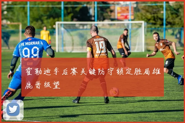 霍勒迪季后赛关键防守锁定胜局雄鹿晋级望