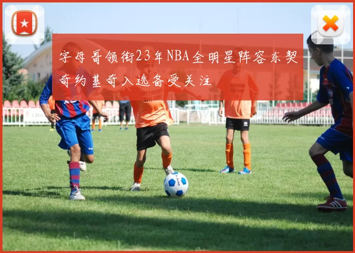 字母哥领衔23年NBA全明星阵容东契奇约基奇入选备受关注