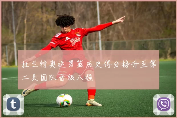 杜兰特奥运男篮历史得分榜升至第二美国队晋级八强