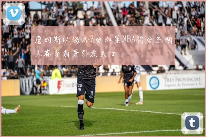 詹姆斯以场均3分加冕NBA得分王湖人赛季前景引发关注