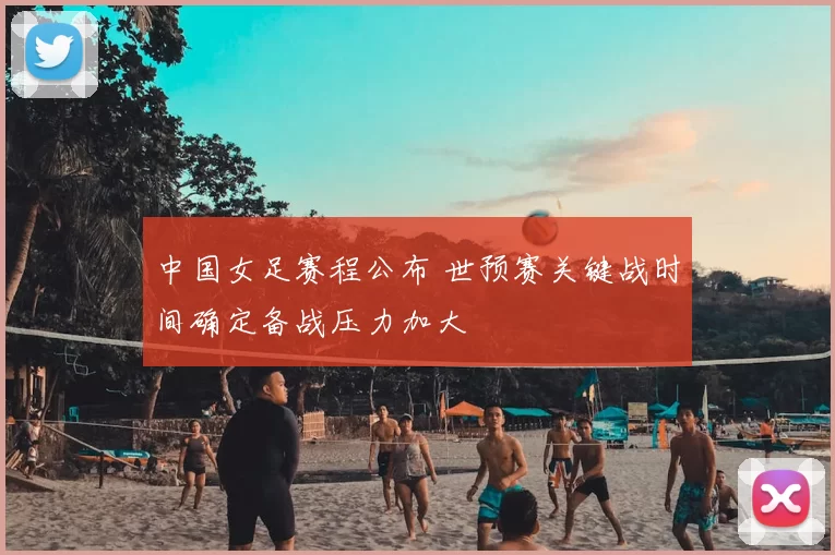 中国女足赛程公布 世预赛关键战时间确定备战压力加大
