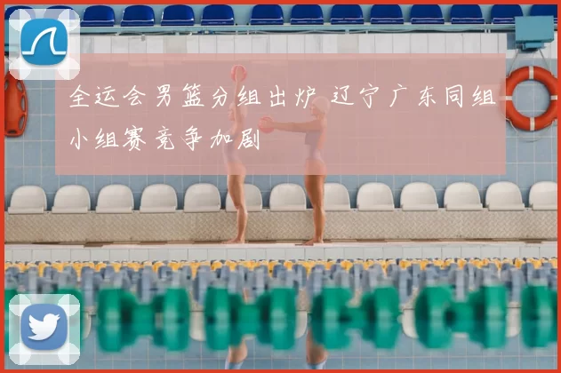 全运会男篮分组出炉 辽宁广东同组小组赛竞争加剧