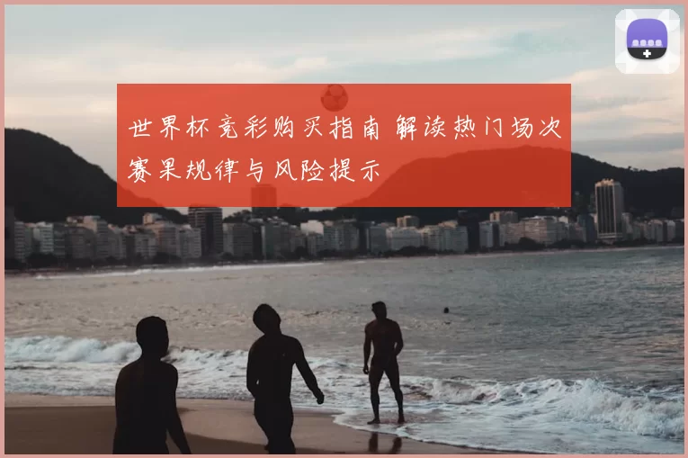 世界杯竞彩购买指南 解读热门场次赛果规律与风险提示