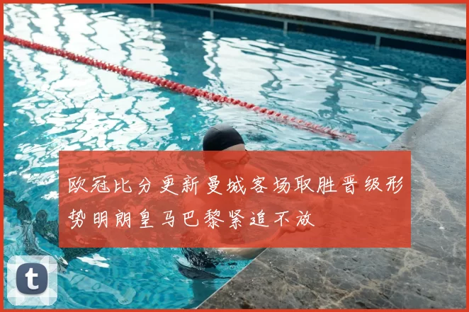 欧冠比分更新曼城客场取胜晋级形势明朗皇马巴黎紧追不放