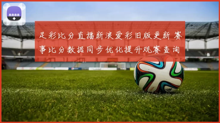 足彩比分直播新浪爱彩旧版更新 赛事比分数据同步优化提升观赛查询体验