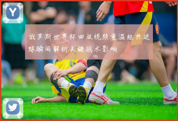 俄罗斯世界杯回放视频重温经典进球瞬间解析关键战术影响