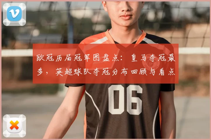 欧冠历届冠军图盘点:皇马夺冠最多,英超球队夺冠分布回顾与看点