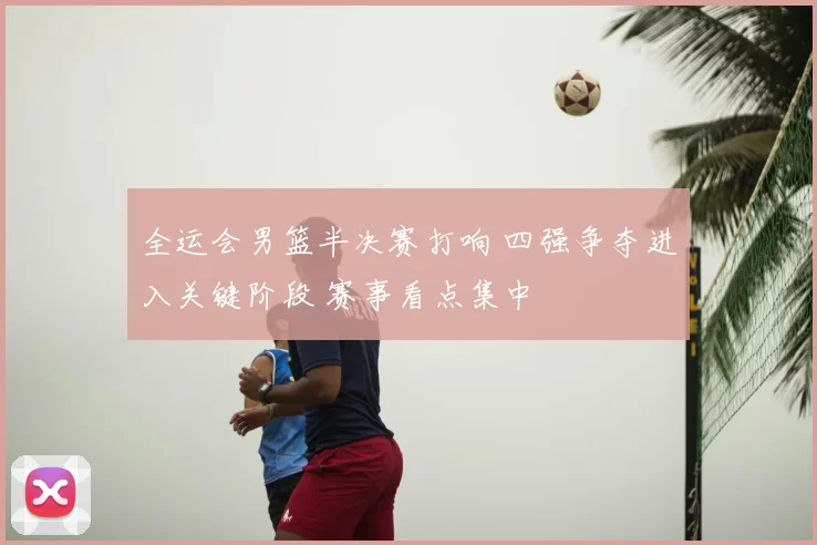 全运会男篮半决赛打响 四强争夺进入关键阶段 赛事看点集中