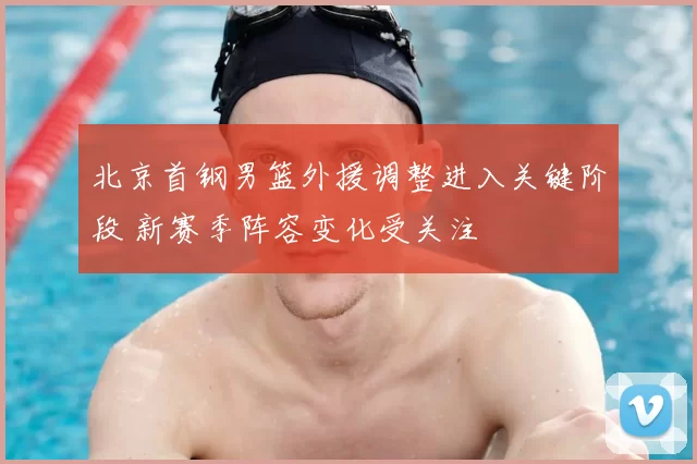 北京首钢男篮外援调整进入关键阶段 新赛季阵容变化受关注