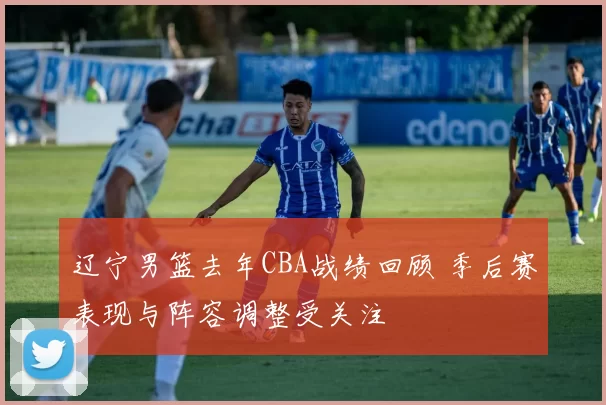 辽宁男篮去年CBA战绩回顾 季后赛表现与阵容调整受关注